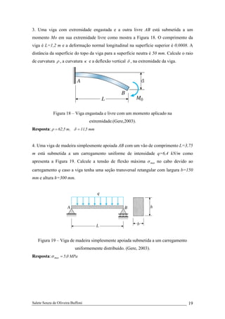 Salete Souza de Oliveira Buffoni 19
3. Uma viga com extremidade engastada e a outra livre AB está submetida a um
momento Mo em sua extremidade livre como mostra a Figura 18. O comprimento da
viga é L=1,2 m e a deformação normal longitudinal na superfície superior é 0,0008. A
distância da superfície do topo da viga para a superfície neutra é 50 mm. Calcule o raio
de curvatura ρ , a curvatura κ e a deflexão vertical δ , na extremidade da viga.
Figura 18 – Viga engastada e livre com um momento aplicado na
extremidade.(Gere,2003).
Resposta: mm5,11,m5,62 == δρ
4. Uma viga de madeira simplesmente apoiada AB com um vão de comprimento L=3,75
m está submetida a um carregamento uniforme de intensidade q=6,4 kN/m como
apresenta a Figura 19. Calcule a tensão de flexão máxima maxσ no cabo devido ao
carregamento q caso a viga tenha uma seção transversal retangular com largura b=150
mm e altura h=300 mm.
Figura 19 – Viga de madeira simplesmente apoiada submetida a um carregamento
uniformemente distribuído. (Gere, 2003).
Resposta: MPa0,5max =σ
 