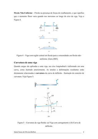 Salete Souza de Oliveira Buffoni 3
Flexão Não-Uniforme – Flexão na presença de forças de cisalhamento, o que significa
que o momento fletor varia quando nos movemos ao longo do eixo da viga. Veja a
Figura 4.
Figura 4 – Viga com região central em flexão pura e extremidades em flexão não-
uniforme. (Gere,2003).
Curvatura de uma viga
Quando cargas são aplicadas a uma viga, seu eixo longitudinal é deformado em uma
curva, como ilustrado anteriormente. As tensões e deformações resultantes estão
diretamente relacionadas à curvatura da curva de deflexão . Ilustração do conceito de
curvatura. Veja Figura 5.
Figura 5 – Curvatura da viga fletida: (a) Viga com carregamento e (b) Curva de
deflexão.
 