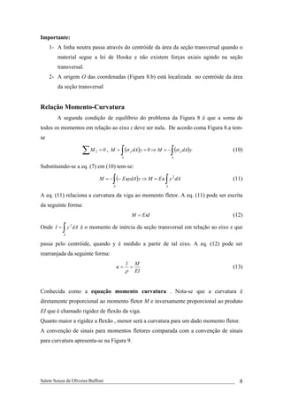 Salete Souza de Oliveira Buffoni 8
Importante:
1- A linha neutra passa através do centróide da área da seção transversal quando o
material segue a lei de Hooke e não existem forças axiais agindo na seção
transversal.
2- A origem O das coordenadas (Figura 8.b) está localizada no centróide da área
da seção transversal
Relação Momento-Curvatura
A segunda condição de equilíbrio do problema da Figura 8 é que a soma de
todos os momentos em relação ao eixo z deve ser nula. De acordo coma Figura 8.a tem-
se
0M 2 =∑ , ( ) ( )∫∫ −=⇒=+
A
x
A
x ydAM0ydAM σσ (10)
Substituindo-se a eq. (7) em (10) tem-se:
( ) ∫∫ =⇒−−=
A
2
A
dAyEMyydAEM κκ (11)
A eq. (11) relaciona a curvatura da viga ao momento fletor. A eq. (11) pode ser escrita
da seguinte forma:
IEM κ= (12)
Onde ∫=
A
2
dAyI é o momento de inércia da seção transversal em relação ao eixo z que
passa pelo centróide, quando y é medido a partir de tal eixo. A eq. (12) pode ser
rearranjada da seguinte forma:
EI
M1
==
ρ
κ (13)
Conhecida como a equação momento curvatura . Nota-se que a curvatura é
diretamente proporcional ao momento fletor M e inversamente proporcional ao produto
EI que é chamado rigidez de flexão da viga.
Quanto maior a rigidez a flexão , menor será a curvatura para um dado momento fletor.
A convenção de sinais para momentos fletores comparada com a convenção de sinais
para curvatura apresenta-se na Figura 9.
 