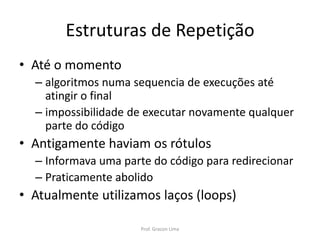 Estruturas de Repetição
• Até o momento
– algoritmos numa sequencia de execuções até
atingir o final
– impossibilidade de executar novamente qualquer
parte do código
• Antigamente haviam os rótulos
– Informava uma parte do código para redirecionar
– Praticamente abolido
• Atualmente utilizamos laços (loops)
Prof. Gracon Lima
 