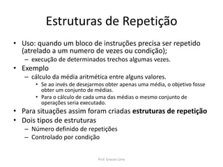 Estruturas de Repetição
• Uso: quando um bloco de instruções precisa ser repetido
(atrelado a um numero de vezes ou condição);
– execução de determinados trechos algumas vezes.
• Exemplo
– cálculo da média aritmética entre alguns valores.
• Se ao invés de desejarmos obter apenas uma média, o objetivo fosse
obter um conjunto de médias.
• Para o cálculo de cada uma das médias o mesmo conjunto de
operações seria executado.
• Para situações assim foram criadas estruturas de repetição
• Dois tipos de estruturas
– Número definido de repetições
– Controlado por condição
Prof. Gracon Lima
 