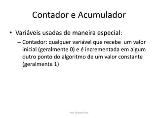 Contador e Acumulador
• Variáveis usadas de maneira especial:
– Contador: qualquer variável que recebe um valor
inicial (geralmente 0) e é incrementada em algum
outro ponto do algoritmo de um valor constante
(geralmente 1)
Prof. Gracon Lima
 