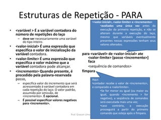 Estruturas de Repetição - PARA
• <variável > É a variável contadora do
número de repetições do laço
– deve ser necessariamente uma variável
do tipo inteiro.
• <valor-inicial> É uma expressão que
especifica o valor de inicialização da
variável contadora.
• <valor-limite> É uma expressão que
especifica o valor máximo que a
variável contadora pode alcançar.
• <incremento> Quando presente, é
precedido pela palavra-reservada
passo,
– especifica valor do incremento que será
acrescentado à variável contadora em
cada repetição do laço. O valor padrão,
assumido por omissão, de
<incremento>. É opcional.
– É possível especificar valores negativos
para <incremento>.
para <variável> de <valor-inicial> ate
<valor-limite> [passo <incremento>]
faca
<sequência de comandos>
fimpara
Aqui:
•contador recebe o valor de <incremento>,
e comparado a <valorlimite>.
•Se for menor ou igual (ou maior ou
igual, quando <incremento > for
negativo), a seqüência de comandos
será executada mais uma vez;
•caso contrário, a execução
prosseguirá a partir do primeiro
comando que esteja após o fimpara.
•<valor-inicial>, <valor-limite> e <incremento>
•avaliados uma única vez antes da
execução da primeira repetição, e não se
alteram durante a execução do laço,
mesmo que variáveis eventualmente
presentes nessas expressões tenham seus
valores alterados.
Prof. Gracon Lima
 