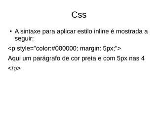 Css
● A sintaxe para aplicar estilo inline é mostrada a
seguir:
<p style="color:#000000; margin: 5px;">
Aqui um parágrafo de cor preta e com 5px nas 4
</p>
 
