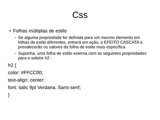 Css
● Folhas múltiplas de estilo
– Se alguma propriedade for definida para um mesmo elemento em
folhas de estilo diferentes, entrará em ação, o EFEITO CASCATA e
prevalecerão os valores da folha de estilo mais específica.
– Suponha, uma folha de estilo externa com as seguintes propriedades
para o seletor h2 :
h2 {
color: #FFCC00;
text-align: center;
font: italic 9pt Verdana, Sans-serif;
}
 