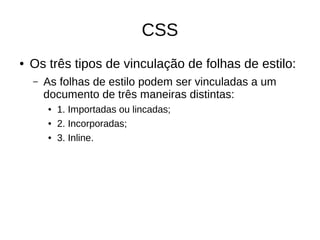 CSS
● Os três tipos de vinculação de folhas de estilo:
– As folhas de estilo podem ser vinculadas a um
documento de três maneiras distintas:
● 1. Importadas ou lincadas;
● 2. Incorporadas;
● 3. Inline.
 