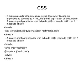 CSS
● O arquivo css da folha de estilo externa deverá ser lincado ou
importado ao documento HTML, dentro da tag <head> do documento.
A sintaxe geral para lincar uma folha de estilo chamada estilo.css é
mostrada abaixo.
<head>
<link rel="stylesheet" type="text/css" href="estilo.css">
</head>
● A sintaxe geral para importar uma folha de estilo chamada estilo.css é
mostrada abaixo:
<head>
<style type="text/css">
@import url("estilo.css");
</style>
</head>
 