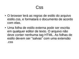 Css
● O browser lerá as regras de estilo do arquivo
estilo.css, e formatará o documento de acordo
com elas.
● Uma folha de estilo externa pode ser escrita
em qualquer editor de texto. O arquivo não
deve conter nenhuma tag HTML. As folhas de
estilo devem ser "salvas" com uma extensão
.css
 