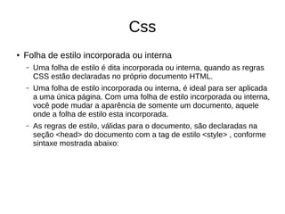 Css
● Folha de estilo incorporada ou interna
– Uma folha de estilo é dita incorporada ou interna, quando as regras
CSS estão declaradas no próprio documento HTML.
– Uma folha de estilo incorporada ou interna, é ideal para ser aplicada
a uma única página. Com uma folha de estilo incorporada ou interna,
você pode mudar a aparência de somente um documento, aquele
onde a folha de estilo esta incorporada.
– As regras de estilo, válidas para o documento, são declaradas na
seção <head> do documento com a tag de estilo <style> , conforme
sintaxe mostrada abaixo:
 