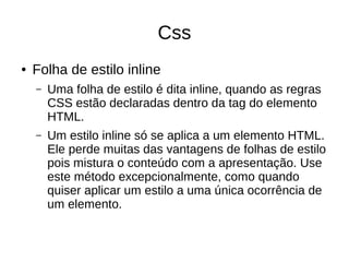 Css
● Folha de estilo inline
– Uma folha de estilo é dita inline, quando as regras
CSS estão declaradas dentro da tag do elemento
HTML.
– Um estilo inline só se aplica a um elemento HTML.
Ele perde muitas das vantagens de folhas de estilo
pois mistura o conteúdo com a apresentação. Use
este método excepcionalmente, como quando
quiser aplicar um estilo a uma única ocorrência de
um elemento.
 