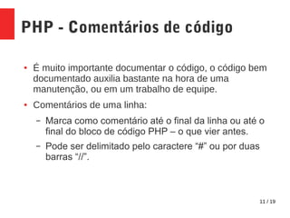 11 / 19
PHP - Comentários de código
● É muito importante documentar o código, o código bem
documentado auxilia bastante na hora de uma
manutenção, ou em um trabalho de equipe.
● Comentários de uma linha:
– Marca como comentário até o final da linha ou até o
final do bloco de código PHP – o que vier antes.
– Pode ser delimitado pelo caractere “#” ou por duas
barras “//”.
 