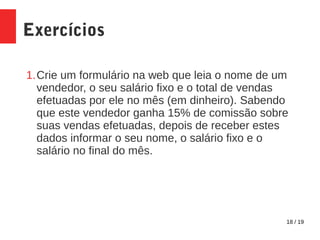 18 / 19
Exercícios
1.Crie um formulário na web que leia o nome de um
vendedor, o seu salário fixo e o total de vendas
efetuadas por ele no mês (em dinheiro). Sabendo
que este vendedor ganha 15% de comissão sobre
suas vendas efetuadas, depois de receber estes
dados informar o seu nome, o salário fixo e o
salário no final do mês.
 