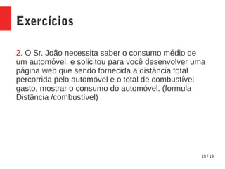 19 / 19
Exercícios
2. O Sr. João necessita saber o consumo médio de
um automóvel, e solicitou para você desenvolver uma
página web que sendo fornecida a distância total
percorrida pelo automóvel e o total de combustível
gasto, mostrar o consumo do automóvel. (formula
Distância /combustível)
 