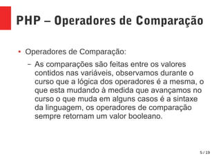 5 / 19
PHP – Operadores de Comparação
● Operadores de Comparação:
– As comparações são feitas entre os valores
contidos nas variáveis, observamos durante o
curso que a lógica dos operadores é a mesma, o
que esta mudando à medida que avançamos no
curso o que muda em alguns casos é a sintaxe
da linguagem, os operadores de comparação
sempre retornam um valor booleano.
 