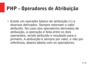 8 / 19
PHP - Operadores de Atribuição
● Existe um operador básico de atribuição (=) e
diversos derivados. Sempre retornam o valor
atribuído. No caso dos operadores derivados de
atribuição, a operação é feita entre os dois
operandos, sendo atribuído o resultado para o
primeiro. A atribuição é sempre por valor, e não por
referência, abaixo tabela com os operadores.
 