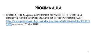 PRÓXIMA AULA
• PORTELA, O.B. Mugiany. A BNCC PARA O ENSINO DE GEOGRAFIA: A
PROPOSTA DAS CIÊNCIAS HUMANAS E DA INTERDISCIPLINARIDADE
http://www.periodicos.ufpb.br/index.php/okara/article/viewFile/38216/1
9359 acesso em 01 dez 2018.
17
 