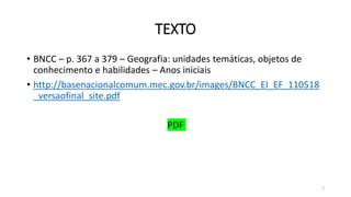 TEXTO
• BNCC – p. 367 a 379 – Geografia: unidades temáticas, objetos de
conhecimento e habilidades – Anos iniciais
• http://basenacionalcomum.mec.gov.br/images/BNCC_EI_EF_110518
_versaofinal_site.pdf
PDF
2
 