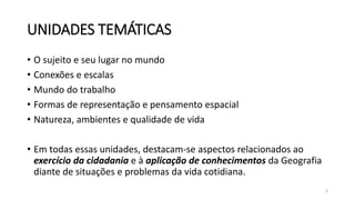 UNIDADES TEMÁTICAS
• O sujeito e seu lugar no mundo
• Conexões e escalas
• Mundo do trabalho
• Formas de representação e pensamento espacial
• Natureza, ambientes e qualidade de vida
• Em todas essas unidades, destacam-se aspectos relacionados ao
exercício da cidadania e à aplicação de conhecimentos da Geografia
diante de situações e problemas da vida cotidiana.
3
 