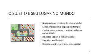 O SUJEITO E SEU LUGAR NO MUNDO
• Noções de pertencimento e identidade;
• Experiências com o espaço e o tempo;
• Conhecimento sobre si mesmo e de sua
comunidade;
• Relações sociais e étnico-raciais;
• Respeito às diferenças;
• Representação e pensamento espacial.
4
 