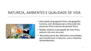 NATUREZA, AMBIENTES E QUALIDADE DE VIDA
• Articulação da geografia física e da geografia
humana, com destaque para a discussão dos
processos físico-naturais do planeta Terra;
• Noções relativas à percepção do meio físico
natural e de seus recursos;
• Reconhecimento das diferentes comunidades
que transformam a natureza, usos e impactos
socioambientais.
8
 