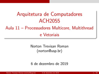 Arquitetura de Computadores
ACH2055
Aula 11 – Processadores Multicore, Multithread
e Vetoriais
Norton Trevisan Roman
(norton@usp.br)
6 de dezembro de 2019
Norton Trevisan Roman (norton@usp.br) 6 de dezembro de 2019 1 / 40
 