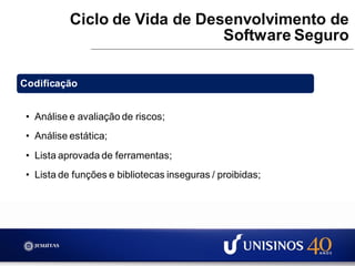 Ciclo de Vida de Desenvolvimento de
Software Seguro
Codificação
• Análise e avaliação de riscos;
• Análise estática;
• Lista aprovada de ferramentas;
• Lista de funções e bibliotecas inseguras / proibidas;
 