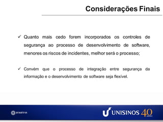  Quanto mais cedo forem incorporados os controles de
segurança ao processo de desenvolvimento de software,
menores os riscos de incidentes, melhor será o processo;
 Convém que o processo de integração entre segurança da
informação e o desenvolvimento de software seja flexível.
Considerações Finais
 