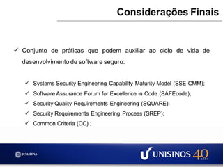  Conjunto de práticas que podem auxiliar ao ciclo de vida de
desenvolvimento de software seguro:
 Systems Security Engineering Capability Maturity Model (SSE-CMM);
 Software Assurance Forum for Excellence in Code (SAFEcode);
 Security Quality Requirements Engineering (SQUARE);
 Security Requirements Engineering Process (SREP);
 Common Criteria (CC) ;
Considerações Finais
 