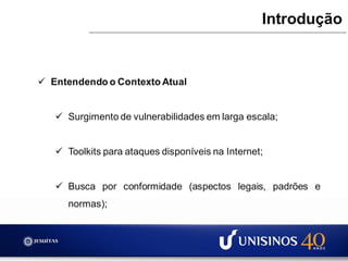  Entendendo o Contexto Atual
 Surgimento de vulnerabilidades em larga escala;
 Toolkits para ataques disponíveis na Internet;
 Busca por conformidade (aspectos legais, padrões e
normas);
Introdução
 