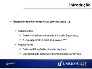  Entendendo o Contexto Atual (continuação ...)
 Alguns Mitos
 Desenvolvedores versus Analistas de Segurança;
 A linguagem “X” é mais segura que “Y”;
 Alguns Fatos
 Falta qualificação técnica das equipes;
 O processo de desenvolvimento precisa ser revisto;
Introdução
 