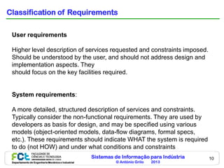 Sistemas de Informação para Indústria
© António Grilo 2013Departamento de Engenharia Mecânica e Industrial
10
Classification of Requirements
User requirements
Higher level description of services requested and constraints imposed.
Should be understood by the user, and should not address design and
implementation aspects. They
should focus on the key facilities required.
System requirements:
A more detailed, structured description of services and constraints.
Typically consider the non-functional requirements. They are used by
developers as basis for design, and may be specified using various
models (object-oriented models, data-flow diagrams, formal specs,
etc.). These requirements should indicate WHAT the system is required
to do (not HOW) and under what conditions and constraints
 