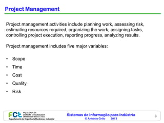Sistemas de Informação para Indústria
© António Grilo 2013Departamento de Engenharia Mecânica e Industrial
3
Project Management
Project management activities include planning work, assessing risk,
estimating resources required, organizing the work, assigning tasks,
controlling project execution, reporting progress, analyzing results.
Project management includes five major variables:
• Scope
• Time
• Cost
• Quality
• Risk
 
