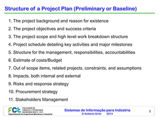Sistemas de Informação para Indústria
© António Grilo 2013Departamento de Engenharia Mecânica e Industrial
5
Structure of a Project Plan (Preliminary or Baseline)
1. The project background and reason for existence
2. The project objectives and success criteria
3. The project scope and high level work breakdown structure
4. Project schedule detailing key activities and major milestones
5. Structure for the management, responsibilities, accountabilities
6. Estimate of costs/Budget
7. Out of scope items, related projects, constraints, and assumptions
8. Impacts, both internal and external
9. Risks and response strategy
10. Procurement strategy
11. Stakeholders Management
 