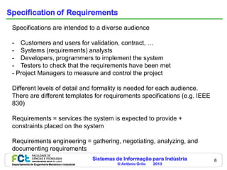 Sistemas de Informação para Indústria
© António Grilo 2013Departamento de Engenharia Mecânica e Industrial
8
Specification of Requirements
Specifications are intended to a diverse audience
- Customers and users for validation, contract, …
- Systems (requirements) analysts
- Developers, programmers to implement the system
- Testers to check that the requirements have been met
- Project Managers to measure and control the project
Different levels of detail and formality is needed for each audience.
There are different templates for requirements specifications (e.g. IEEE
830)
Requirements = services the system is expected to provide +
constraints placed on the system
Requirements engineering = gathering, negotiating, analyzing, and
documenting requirements
 