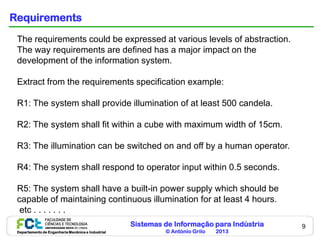 Sistemas de Informação para Indústria
© António Grilo 2013Departamento de Engenharia Mecânica e Industrial
9
Requirements
The requirements could be expressed at various levels of abstraction.
The way requirements are defined has a major impact on the
development of the information system.
Extract from the requirements specification example:
R1: The system shall provide illumination of at least 500 candela.
R2: The system shall fit within a cube with maximum width of 15cm.
R3: The illumination can be switched on and off by a human operator.
R4: The system shall respond to operator input within 0.5 seconds.
R5: The system shall have a built-in power supply which should be
capable of maintaining continuous illumination for at least 4 hours.
etc . . . . . . .
 