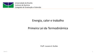 Universidade de Brasília
Instituto de Química
Colegiado de Graduação e Extensão
Aula 11 1
Energia, calor e trabalho
Primeira Lei da Termodinâmica
Profª. Jussara A. Durães
 