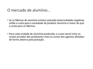 O mercado de alumínio...
• Se as fábricas de alumínio emitem poluição (externalidade negativa),
então o custo para a sociedade de produzir alumínio é maior do que
o custo para as fábricas.
• Para cada unidade de alumínio produzido, o custo social inclui os
custos privados dos produtores mais os custos dos agentes afetados
de forma adversa pela poluição.
 