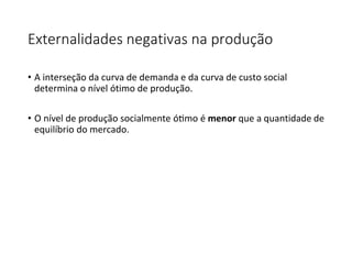 Externalidades negativas na produção
• A interseção da curva de demanda e da curva de custo social
determina o nível ótimo de produção.
• O nível de produção socialmente ótimo é menor que a quantidade de
equilíbrio do mercado.
 