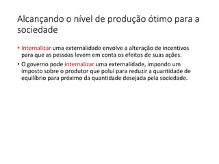 Alcançando o nível de produção ótimo para a
sociedade
• Internalizar uma externalidade envolve a alteração de incentivos
para que as pessoas levem em conta os efeitos de suas ações.
• O governo pode internalizar uma externalidade, impondo um
imposto sobre o produtor que poluí para reduzir a quantidade de
equilíbrio para próximo da quantidade desejada pela sociedade.
 