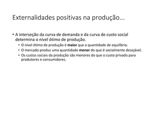 Externalidades positivas na produção...
• A interseção da curva de demanda e da curva de custo social
determina o nível ótimo de produção.
• O nível ótimo de produção é maior que a quantidade de equilíbrio.
• O mercado produz uma quantidade menor do que é socialmente desejável.
• Os custos sociais da produção são menores do que o custo privado para
produtores e consumidores.
 