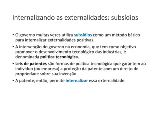 Internalizando as externalidades: subsídios
• O governo muitas vezes utiliza subsídios como um método básico
para internalizar externalidades positivas.
• A intervenção do governo na economia, que tem como objetivo
promover o desenvolvimento tecnológico das industrias, é
denominada politica tecnológica.
• Leis de patentes são formas de politica tecnológica que garantem ao
individuo (ou empresa) a proteção da patente com um direito de
propriedade sobre sua invenção.
• A patente, então, permite internalizar essa externalidade.
 
