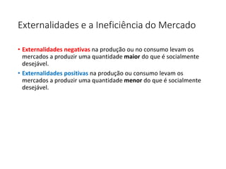 Externalidades e a Ineficiência do Mercado
• Externalidades negativas na produção ou no consumo levam os
mercados a produzir uma quantidade maior do que é socialmente
desejável.
• Externalidades positivas na produção ou consumo levam os
mercados a produzir uma quantidade menor do que é socialmente
desejável.
 