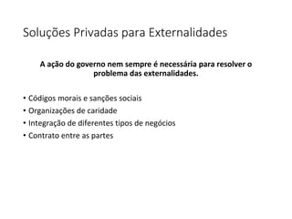 Soluções Privadas para Externalidades
A ação do governo nem sempre é necessária para resolver o
problema das externalidades.
• Códigos morais e sanções sociais
• Organizações de caridade
• Integração de diferentes tipos de negócios
• Contrato entre as partes
 