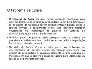 O teorema de Coase
• O Teorema de Coase diz que, numa transação econômica com
externalidades, se os direitos de propriedade forem bem definidos e
se os custos de transação forem suficientemente baixos, então a
solução privada é socialmente ótima, não havendo qualquer
necessidade de intervenção do governo na correção da
externalidade, que é uma falha de mercado.
• O único papel do governo seria assegurar que os direitos de
propriedade estivessem bem definidos e que a livre negociação
fluísse sem custos de transação.
• Na visão de Ronald Coase a maior parte dos problemas de
externalidades são devidos a uma especificação inadequada dos
direitos de propriedade e, consequentemente, a uma ausência de
mercados em que o comércio possa ser usado para internalizar os
custos ou os benefícios externos.
 