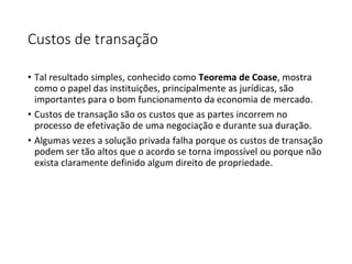 Custos de transação
• Tal resultado simples, conhecido como Teorema de Coase, mostra
como o papel das instituições, principalmente as jurídicas, são
importantes para o bom funcionamento da economia de mercado.
• Custos de transação são os custos que as partes incorrem no
processo de efetivação de uma negociação e durante sua duração.
• Algumas vezes a solução privada falha porque os custos de transação
podem ser tão altos que o acordo se torna impossível ou porque não
exista claramente definido algum direito de propriedade.
 