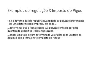 Exemplos de regulação X Imposto de Pigou
• Se o governo decide reduzir a quantidade de poluição proveniente
de uma determinada empresa, ele pode...
...determinar que a firma reduza sua poluição emitida por uma
quantidade específica (regulamentação).
...impor uma taxa de um determinado valor para cada unidade de
poluição que a firma emite (Imposto de Pigou).
 