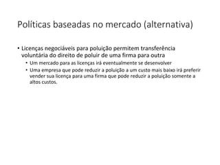 Políticas baseadas no mercado (alternativa)
• Licenças negociáveis para poluição permitem transferência
voluntária do direito de poluir de uma firma para outra
• Um mercado para as licenças irá eventualmente se desenvolver
• Uma empresa que pode reduzir a poluição a um custo mais baixo irá preferir
vender sua licença para uma firma que pode reduzir a poluição somente a
altos custos.
 