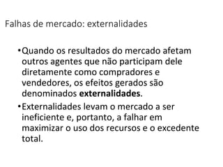 Falhas de mercado: externalidades
•Quando os resultados do mercado afetam
outros agentes que não participam dele
diretamente como compradores e
vendedores, os efeitos gerados são
denominados externalidades.
•Externalidades levam o mercado a ser
ineficiente e, portanto, a falhar em
maximizar o uso dos recursos e o excedente
total.
 