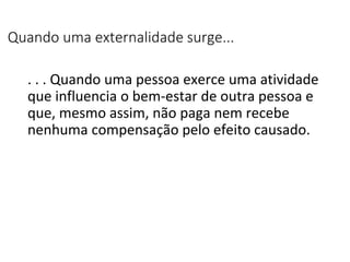 Quando uma externalidade surge...
. . . Quando uma pessoa exerce uma atividade
que influencia o bem-estar de outra pessoa e
que, mesmo assim, não paga nem recebe
nenhuma compensação pelo efeito causado.
 