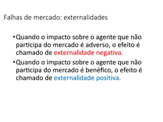 Falhas de mercado: externalidades
•Quando o impacto sobre o agente que não
participa do mercado é adverso, o efeito é
chamado de externalidade negativa.
•Quando o impacto sobre o agente que não
participa do mercado é benéfico, o efeito é
chamado de externalidade positiva.
 